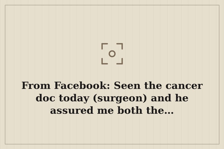 From Facebook: Seen the cancer doc today (surgeon) and he assured me both the… — cover
