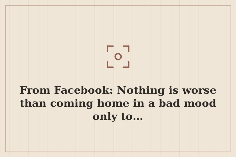 From Facebook: Nothing is worse than coming home in a bad mood only to… — cover