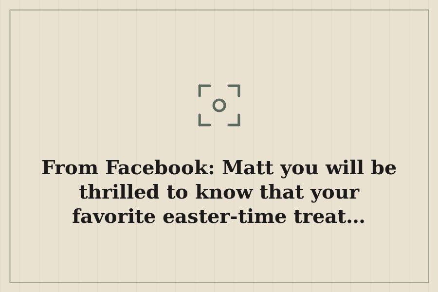 From Facebook: Matt you will be thrilled to know that your favorite easter time treat… — cover