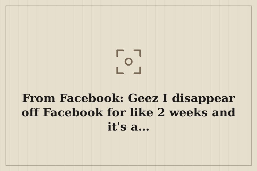 From Facebook: Geez I disappear off Facebook for like 2 weeks and it's a… — cover