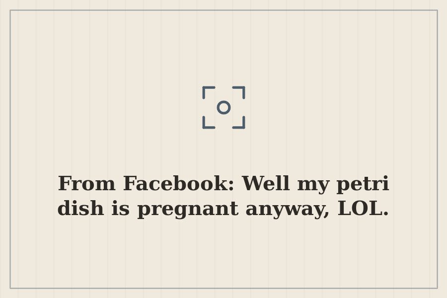 From Facebook: Well my petri dish is pregnant anyway, LOL. — cover