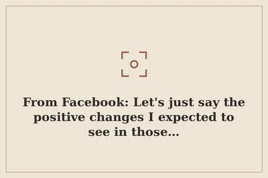From Facebook: Let's just say the positive changes I expected to see in those… — cover