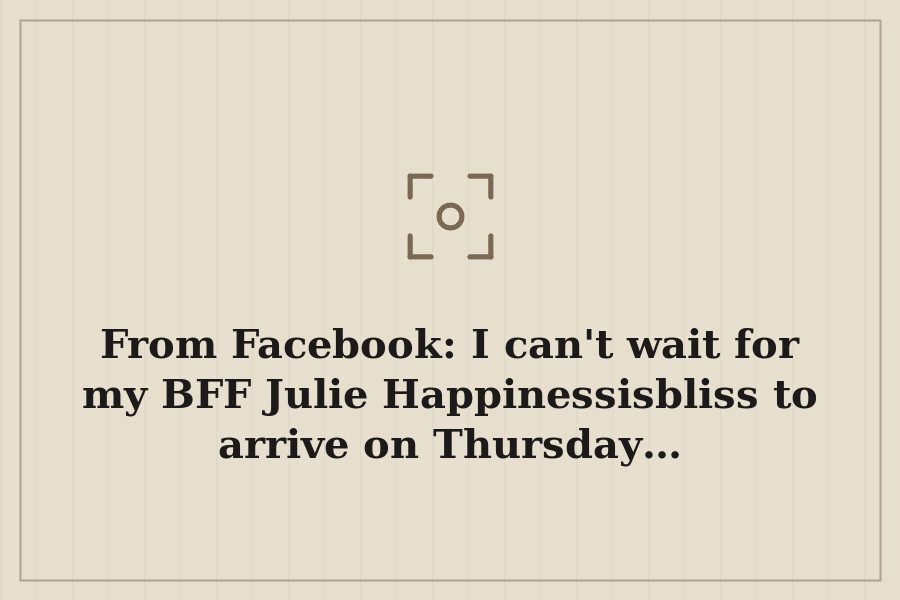 From Facebook: I can't wait for my BFF Julie Happinessisbliss to arrive on Thursday… — cover