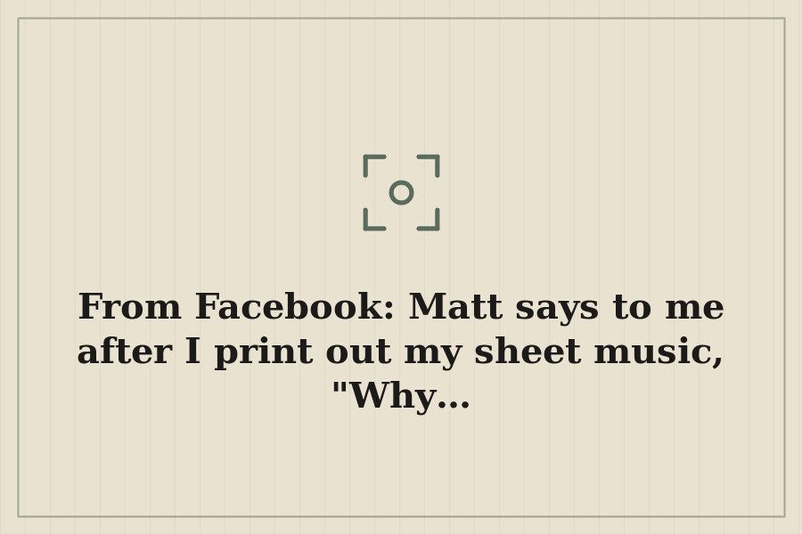 From Facebook: Matt says to me after I print out my sheet music, "Why… — cover