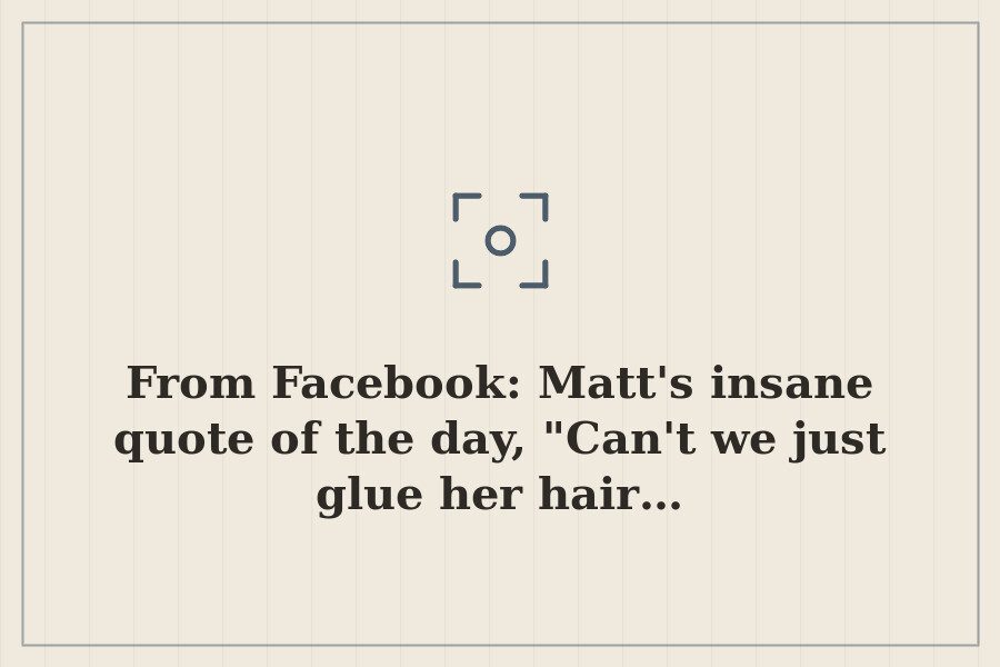 From Facebook: Matt's insane quote of the day, "Can't we just glue her hair… — cover