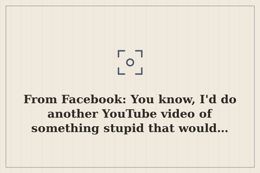 From Facebook: You know, I'd do another YouTube video of something stupid that would… — cover