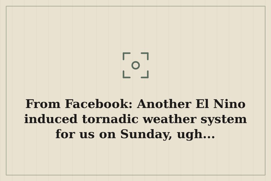 From Facebook: Another El Nino induced tornadic weather system for us on Sunday, ugh... — cover