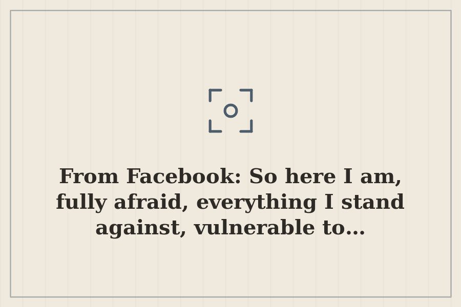 From Facebook: So here I am, fully afraid, everything I stand against, vulnerable to… — cover