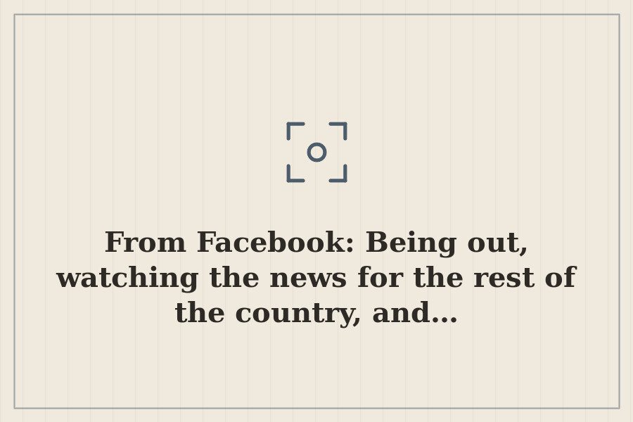 From Facebook: Being out, watching the news for the rest of the country, and… — cover