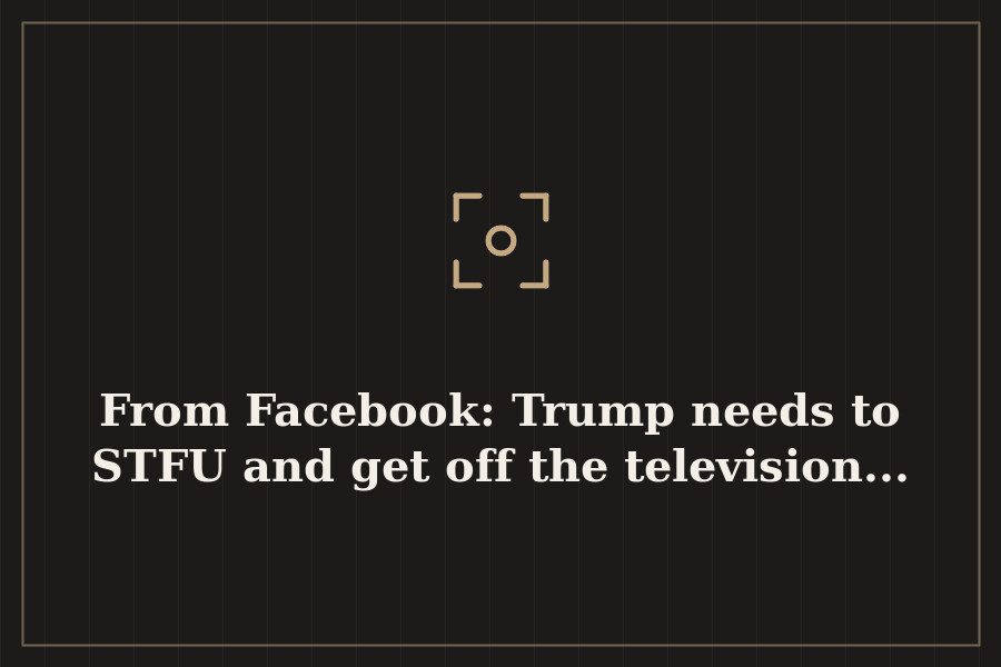 From Facebook: Trump needs to STFU and get off the television... — cover