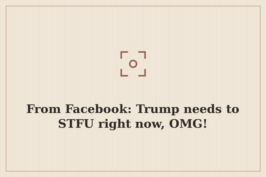 From Facebook: Trump needs to STFU right now, OMG! — cover