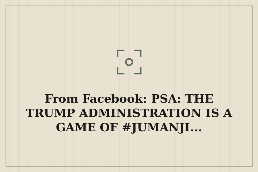 From Facebook: PSA: THE TRUMP ADMINISTRATION IS A GAME OF #JUMANJI... — cover