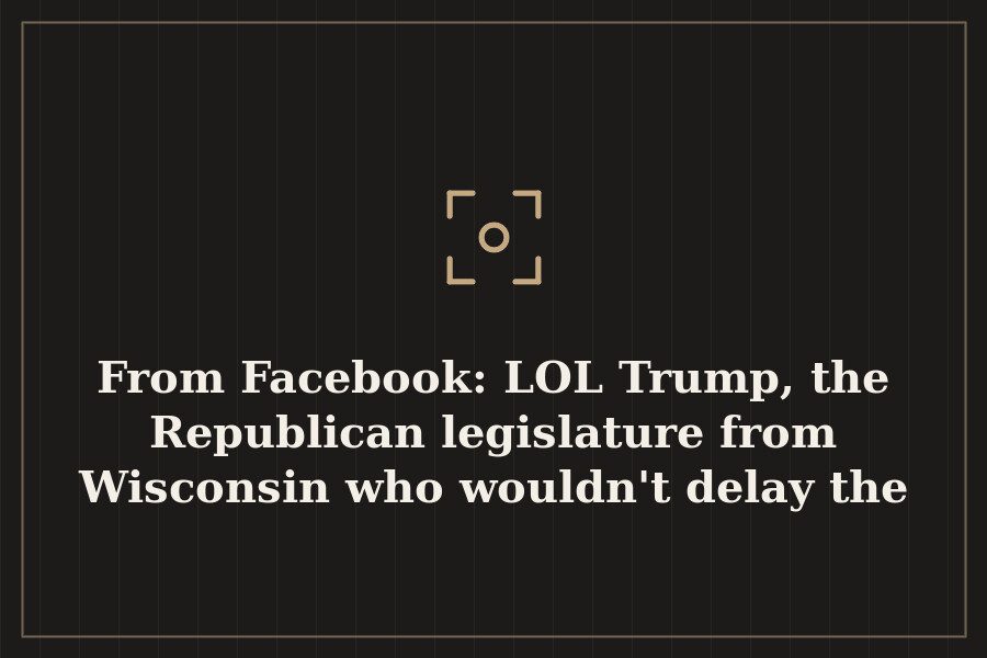 From Facebook: LOL Trump, the Republican legislature from Wisconsin who wouldn't delay the — cover