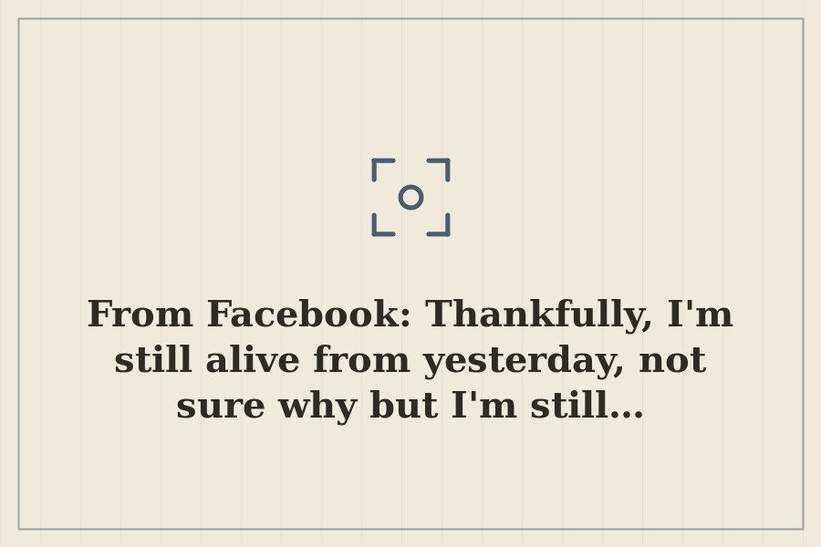 From Facebook: Thankfully, I'm still alive from yesterday, not sure why but I'm still… — cover