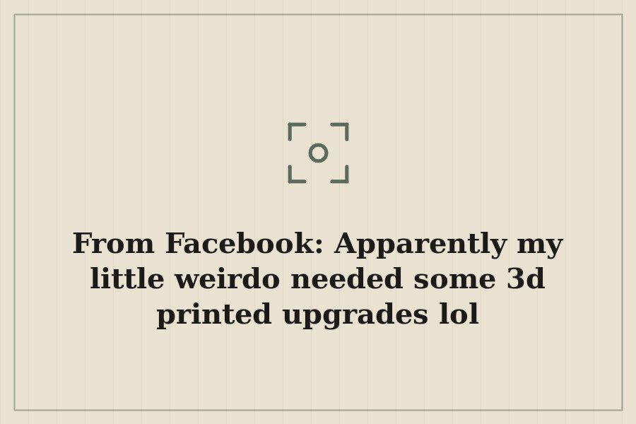 From Facebook: Apparently my little weirdo needed some 3d printed upgrades lol — cover