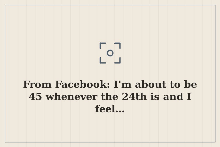 From Facebook: I'm about to be 45 whenever the 24th is and I feel… — cover