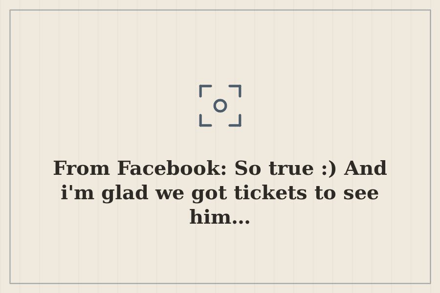 From Facebook: So true :) And i'm glad we got tickets to see him… — cover